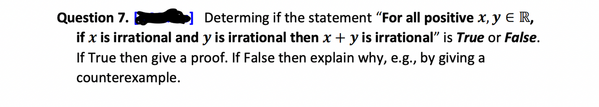 Question 7.
Determing if the statement "For all positive x, y € R,
if x is irrational and y is irrational then x + y is irrational" is True or False.
If True then give a proof. If False then explain why, e.g., by giving a
counterexample.