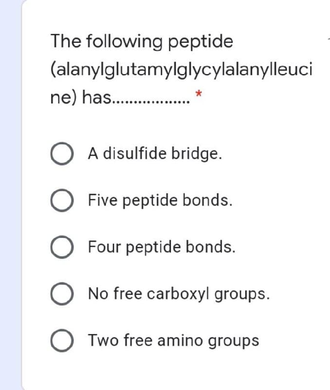 The following peptide
(alanylglutamylglycylalanylleuci
ne) has. .
O A disulfide bridge.
Five peptide bonds.
O Four peptide bonds.
O No free carboxyl groups.
O Two free amino groups
