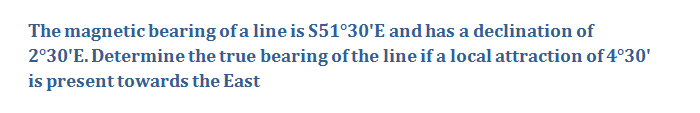 The magnetic bearing of a line is S51°30'E and has a declination of
2°30'E. Determine the true bearing of the line if a local attraction of 4°30'
is present towards the East
