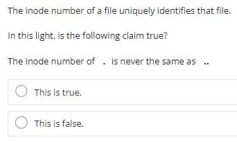 The inode number of a file uniquely identifies that file.
In this light, is the following claim true?
The inode number of . is never the same as
O This is true.
This is false.
:
