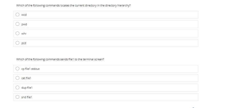 Which of the following commands locates the current directory in the directory hierarchy?
wcd
pwd
whr
pcd
Which of the following commands sends file1 to the terminal screen?
cp file1 stdout
cat file1
dup file1
snd file1
