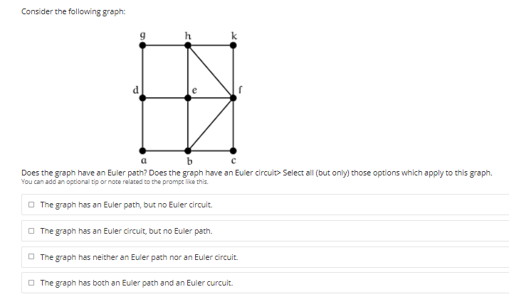 Consider the following graph:
h
k
d
b
Does the graph have an Euler path? Does the graph have an Euler circuit> Select all (but only) those options which apply to this graph.
You can add an optional tip or note related to the prompt like this.
O The graph has an Euler path, but no Euler circuit.
O The graph has an Euler circuit, but no Euler path.
O The graph has neither an Euler path nor an Euler circuit.
O The graph has both an Euler path and an Euler curcuit.
