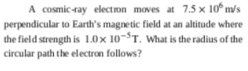 A cosmic-ray electron moves at 7.5 × 10º m/s
perpendicular to Earth's magnetic field at an altitude where
the field strength is 1.0x 10-$T. What is the radius of the
circular path the electron follows?
