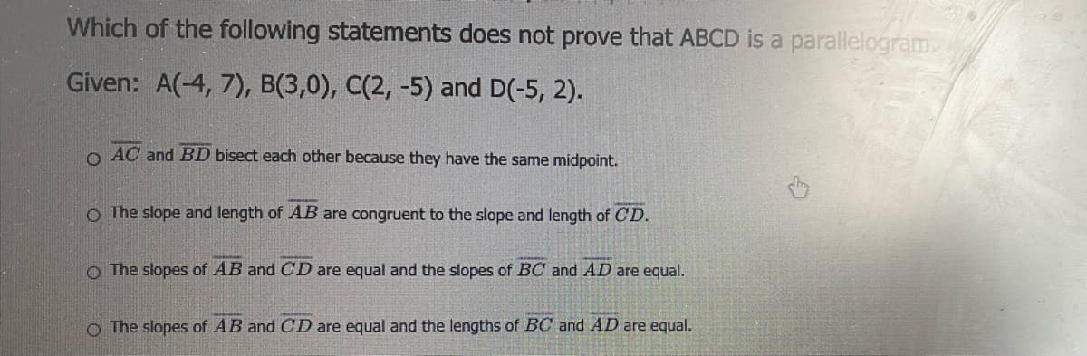 Which of the following statements does not prove that ABCD is a parallelogram.
Given: A(-4, 7), B(3,0), C(2, -5) and D(-5, 2).
o AC and BD bisect each other because they have the same midpoint.
O The slope and length of AB are congruent to the slope and length of C D.
o The slopes of AB and CD are equal and the slopes of BC and AD are equal.
O The slopes of AB and CD are equal and the lengths of BC and AD are equal.
