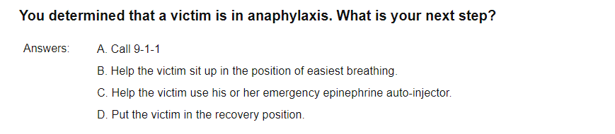 You determined that a victim is in anaphylaxis. What is your next step?
Answers:
A. Call 9-1-1
B. Help the victim sit up in the position of easiest breathing.
C. Help the victim use his or her emergency epinephrine auto-injector.
D. Put the victim in the recovery position.
