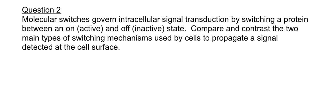 Question 2
Molecular switches govern intracellular signal transduction by switching a protein
between an on (active) and off (inactive) state. Compare and contrast the two
main types of switching mechanisms used by cells to propagate a signal
detected at the cell surface.
