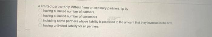 A limited partnership differs from an ordinary partnership by
Ohaving a limited number of partners.
O having a limited number of customers
O Including some partners whose liability is restricted to the amount that they invested in the firm.
having unlimited liability for all partners.
