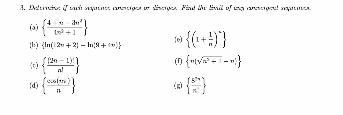 3. Determine if each sequence converges or diverges. Find the limit of any convergent sequences.
4+n-3n²
(a) {
4n² + 1
(b) {ln(12n+2) — ln(9 +4n)}
(2n-1)!
n!
(c) {
(d) {COS(NT)
n
[¹!}
{( 1 + 1/2
1)"}
n
(t) {n(√n²+1_n)}
(e)
(g)
82n
n!
}
