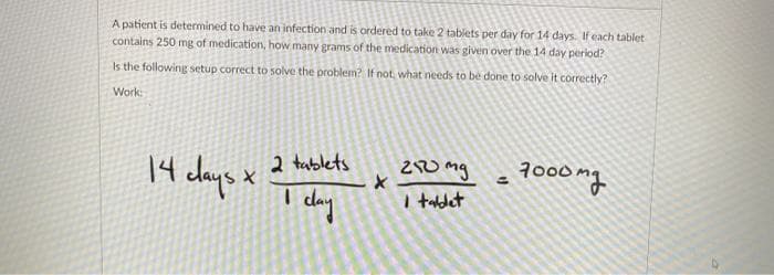 A patient is determined to have an infection and is ordered to take 2 tablets per day for 14 days. If each tablet
contains 250 mg of medication, how many grams of the medication was given over the 14 day period?
Is the following setup correct to solve the problem? If not, what needs to be done to solve it correctly?
Work:
14 days x
I day
2 tablets
210 mg
I taldet
7000
