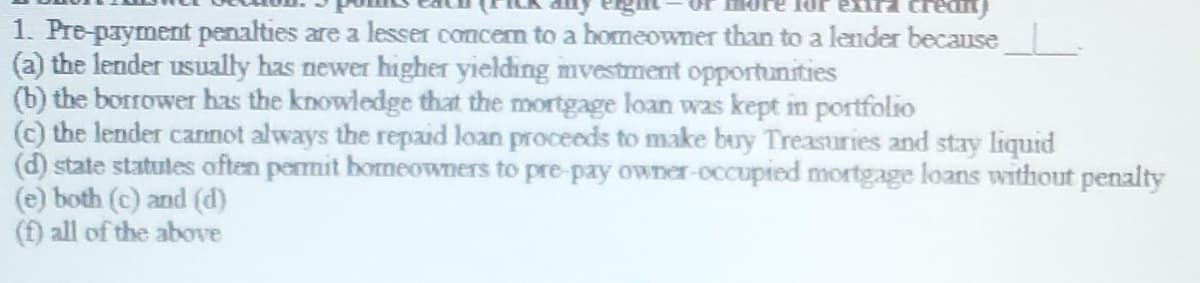 1. Pre-payment penalties are a lesser concern to a homeowner than to a lender because
(a) the lender usually has newer higher yielding mvestment opportunities
(b) the borrower has the knowledge that the mortgage loan was kept in portfolio
(c) the lender cannot always the repaid loan proceeds to make buy Treasuries and stay liquid
(d) state statutes often permit homeowners to pre-pay owner-occupied mortgage loans without penalty
(e) both (c) and (d)
(f) all of the above