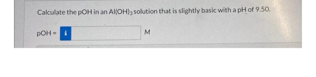 Calculate the pOH in an Al(OH)3 solution that is slightly basic with a pH of 9.50.
pOH =
M