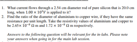 1. What current flows through a 2.54 cm diameter rod of pure silicon that is 20.0 cm
long, when 1.00 x 10°V is applied to it?
2. Find the ratio of the diameter of aluminium to copper wire, if they have the same
resistance per unit length. Take the resistivity values of aluminium and copper to
be 2.65x 10- 2m and 1.72 x 10-® 2 m respectively.
Answers to the following question will be relevant for the in-labs. Please note
your answers when going in for the main lab session.
