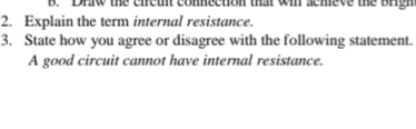 thát will achieve the brigni
2. Explain the term internal resistance.
3. State how you agree or disagree with the following statement.
A good circuit cannot have internal resistance.
