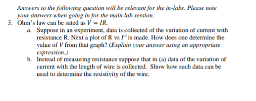 Answers to the following question will be relevant for the in-labs. Please note
your answers when going in for the main lab session.
3. Ohm's law can be sated as V = IR.
a. Suppose in an experiment, data is collected of the variation of current with
resistance R. Next a plot of R vs I'is made. How does one determine the
value of V from that graph? (Explain your answer using an appropriate
expression.)
b. Instead of measuring resistance suppose that in (a) data of the variation of
current with the length of wire is collected. Show how such data can be
used to determine the resistivity of the wire.
