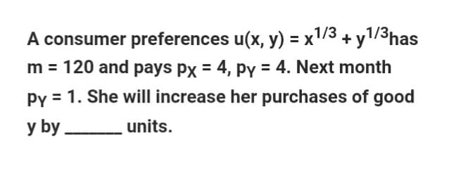 A consumer preferences u(x, y) = x1/3 + y1/3has
m = 120 and pays px = 4, py = 4. Next month
py = 1. She will increase her purchases of good
y by units.
