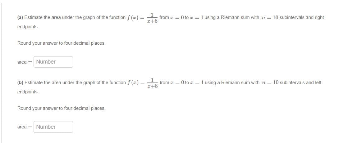 (a) Estimate the area under the graph of the function f (x) =
from z = 0 to z = 1 using a Riemann sum with n = 10 subintervals and right
r+8
endpoints.
Round your answer to four decimal places.
area = Number
(b) Estimate the area under the graph of the function f (x) = from x = 0 to x = 1 using a Riemann sum with n = 10 subintervals and left
x+8
endpoints.
Round your answer to four decimal places.
area = Number
