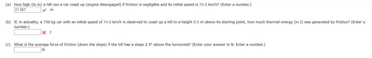 (a) How high (in m) a hill can a car coast up (engine disengaged) if friction is negligible and its initial speed is 74.0 km/h? (Enter a number.)
21.567
(b) If, in actuality, a 750 kg car with an initial speed of 74.0 km/h is observed to coast up a hill to a height 9.0 m above its starting point, how much thermal energy (in J) was generated by friction? (Enter a
number.)
X J
(c) What is the average force of friction (down the slope) if the hill has a slope 2.5° above the horizontal? (Enter your answer in N. Enter a number.)

