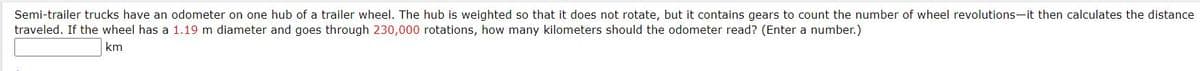 Semi-trailer trucks have an odometer on one hub of a trailer wheel. The hub is weighted so that it does not rotate, but it contains gears to count the number of wheel revolutions-it then calculates the distance
traveled. If the wheel has a 1.19 m diameter and goes through 230,000 rotations, how many kilometers should the odometer read? (Enter a number.)
km
