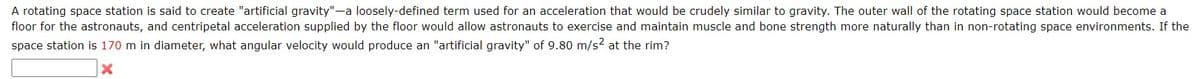 A rotating space station is said to create "artificial gravity"-a loosely-defined term used for an acceleration that would be crudely similar to gravity. The outer wall of the rotating space station would become a
floor for the astronauts, and centripetal acceleration supplied by the floor would allow astronauts to exercise and maintain muscle and bone strength more naturally than in non-rotating space environments. If the
space station is 170 m in diameter, what angular velocity would produce an "artificial gravity" of 9.80 m/s? at the rim?
