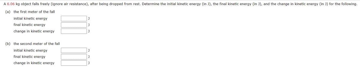 A 6.06 kg object falls freely (ignore air resistance), after being dropped from rest. Determine the initial kinetic energy (in J), the final kinetic energy (in J), and the change in kinetic energy (in J) for the following.
(a) the first meter of the fall
initial kinetic energy
final kinetic energy
change in kinetic energy
(b) the second meter of the fall
initial kinetic energy
final kinetic energy
change in kinetic energy
