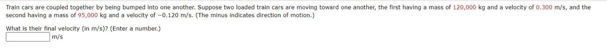 Train cars are coupled together by being bumped into one another. Suppose two loaded train cars are moving toward one another, the first having a mass of 120,000 kg and a velocity of 0.300 m/s, and the
second having a mass of 95,000 kg and a velocity of -0.120 m/s. (The minus indicates direction of motion.)
What is their final velocity (in m/s)? (Enter a number.)
m/s
