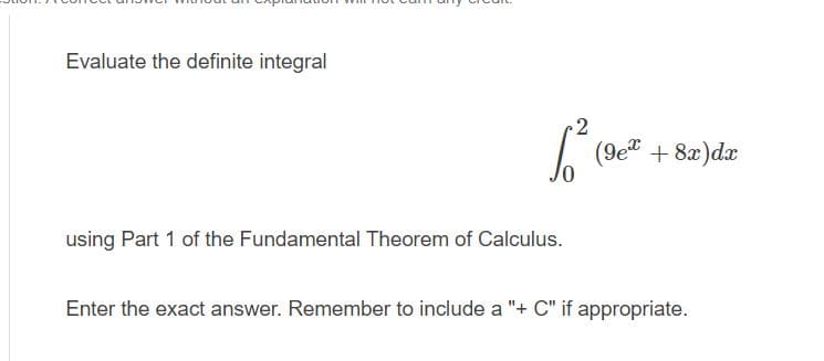 Evaluate the definite integral
2
(9e" + 8x)dx
using Part 1 of the Fundamental Theorem of Calculus.
Enter the exact answer. Remember to include a "+ C" if appropriate.
