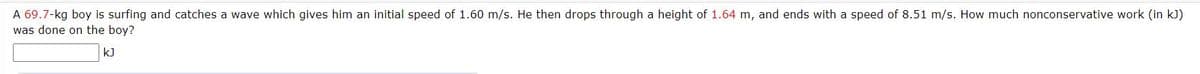 A 69.7-kg boy is surfing and catches a wave which gives him an initial speed of 1.60 m/s. He then drops through a height of 1.64 m, and ends with a speed of 8.51 m/s. How much nonconservative work (in kJ)
was done on the boy?
kJ

