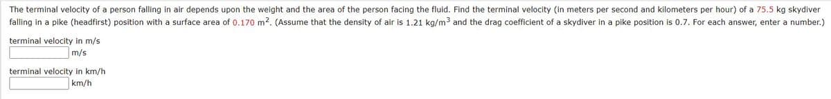 The terminal velocity of a person falling in air depends upon the weight and the area of the person facing the fluid. Find the terminal velocity (in meters per second and kilometers per hour) of a 75.5 kg skydiver
falling in a pike (headfirst) position with a surface area of 0.170 m2. (Assume that the density of air is 1.21 kg/m3 and the drag coefficient of a skydiver in a pike position is 0.7. For each answer, enter a number.)
terminal velocity in m/s
m/s
terminal velocity in km/h
km/h
