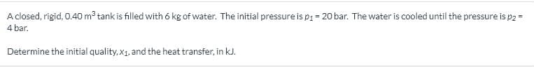 A closed, rigid, 0.40 m3 tank is filled with 6 kg of water. The initial pressure is pi = 20 bar. The water is cooled until the pressure is p2 =
4 bar.
Determine the initial quality, x1, and the heat transfer, in kJ.
