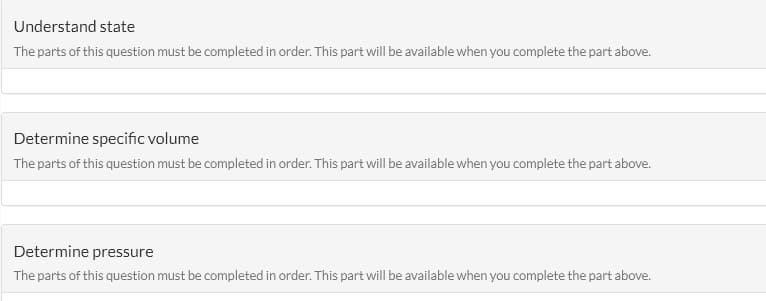 Understand state
The parts of this question must be completed in order. This part will be available when you complete the part above.
Determine specific volume
The parts of this question must be completed in order. This part will be available when you complete the part above.
Determine pressure
The parts of this question must be completed in order. This part will be available when you complete the part above.
