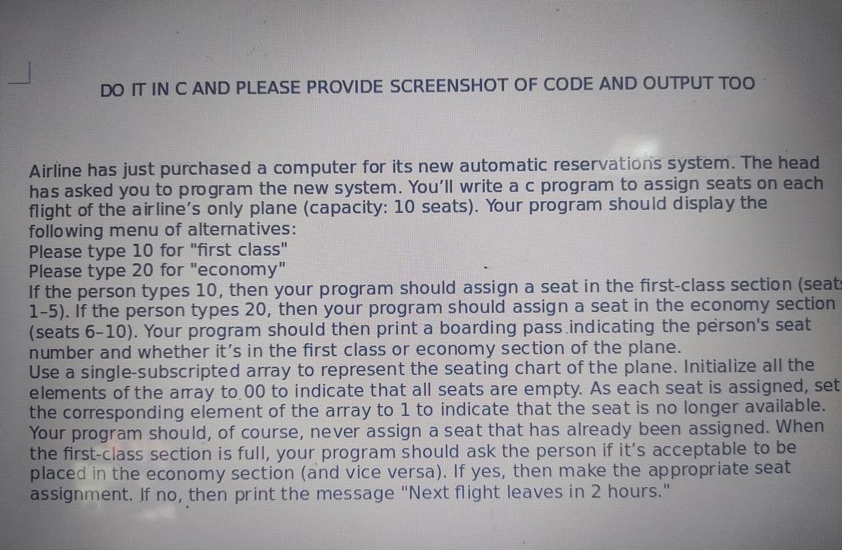 DO IT IN C AND PLEASE PROVIDE SCREENSHOT OF CODE AND OUTPUT TOO
Airline has just purchased a computer for its new automatic reservations system. The head
has asked you to program the new system. You'll write a c program to assign seats on each
flight of the a irline's only plane (capacity: 10 seats). Your program should display the
following menu of alternatives:
Please type 10 for "first class"
Please type 20 for "economy"
If the person types 10, then your program should assign a seat in the first-class section (seat
1 5). If the person types 20, then your program should assign a seat in the economy section
(seats 6-10). Your program should then print a boarding pass indicating the person's seat
number and whether it's in the first class or economy section of the plane.
Use a single-subscripted array to represent the seating chart of the plane. Initialize all the
elements of the array to 00 to indicate that all seats are empty. As each seat is assigned, set
the corresponding element of the array to 1 to indicate that the seat is no longer available.
Your program should, of course, never assign a seat that has already been assigned. When
the first-class section is full, your program should ask the person if it's acceptable to be
placed in the economy section (and vice versa). If yes, then make the appropriate seat
assignment. If no, then print the message "Next flight leaves in 2 hours."
