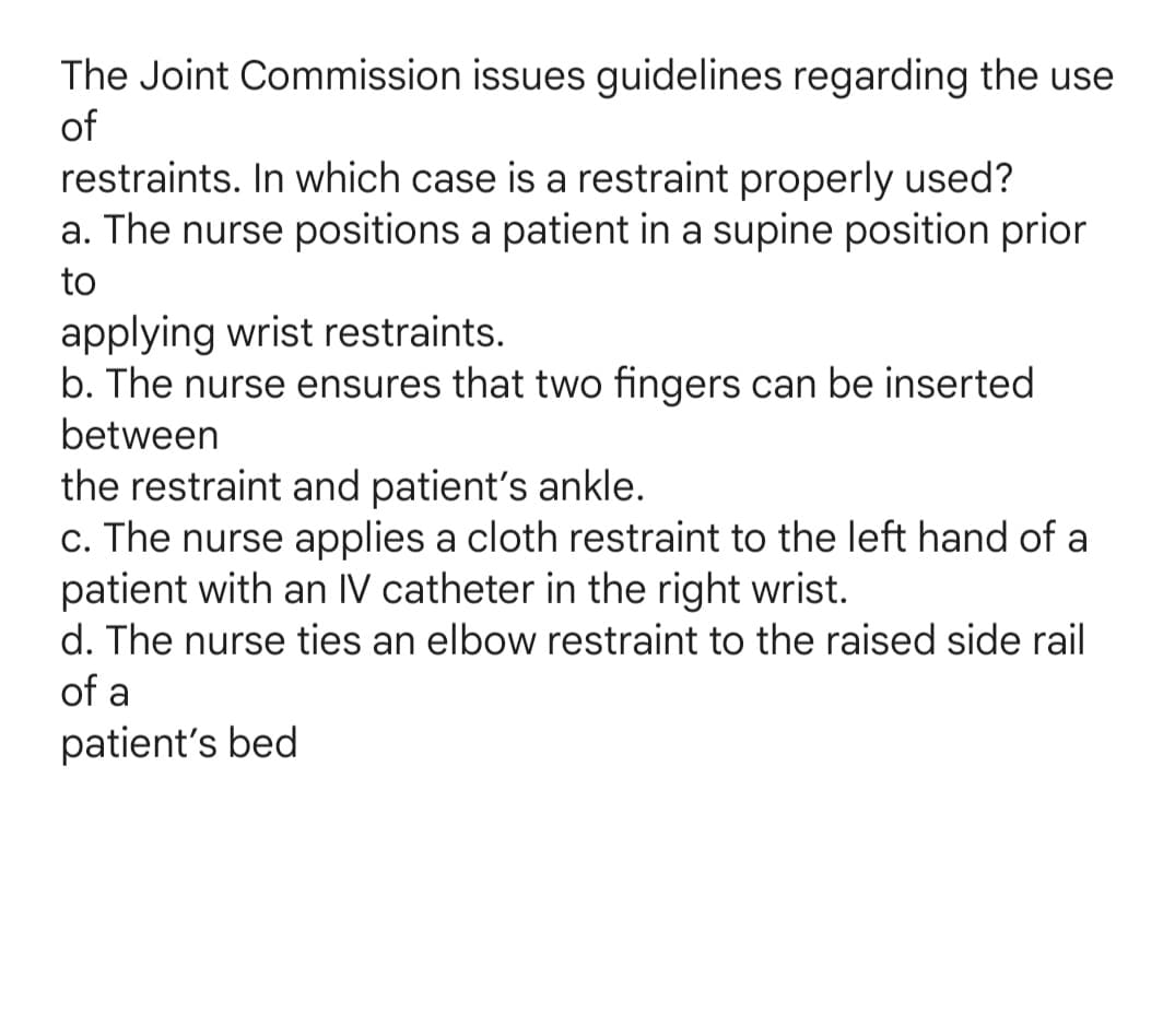The Joint Commission issues guidelines regarding the use
of
restraints. In which case is a restraint properly used?
a. The nurse positions a patient in a supine position prior
to
applying wrist restraints.
b. The nurse ensures that two fingers can be inserted
between
the restraint and patient's ankle.
c. The nurse applies a cloth restraint to the left hand of a
patient with an IV catheter in the right wrist.
d. The nurse ties an elbow restraint to the raised side rail
of a
patient's bed
