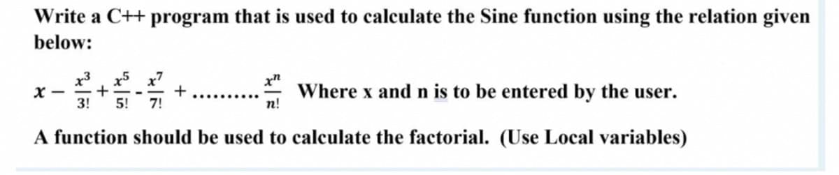 Write a C++ program that is used to calculate the Sine function using the relation given
below:
x3
X -
3!
x5 x7
+
5!
+
Where x and n is to be entered by the user.
7!
п!
A function should be used to calculate the factorial. (Use Local variables)
