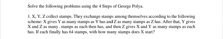 Solve the following problems using the 4 Steps of George Polya.
1. X, Y, Z collect stamps. They exchange stamps among themselves according to the following
scheme: X gives Y as many stamps as Y has and Z as many stamps as Z has. After that, Y gives
X and Z as many. stamps as each then has, and then Z gives X and Y as many stamps as each
has. If each finally has 64 stamps, with how many stamps does X start?
