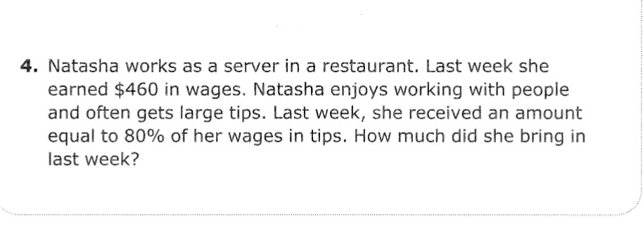 4. Natasha works as a server in a restaurant. Last week she
earned $460 in wages. Natasha enjoys working with people
and often gets large tips. Last week, she received an amount
equal to 80% of her wages in tips. How much did she bring in
last week?
