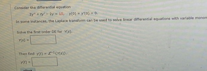 Consider the differential equation
2y" + ty' - 2y = 10, y(0) = y'(0) = 0.
In some instances, the Laplace transform can be used to solve linear differential equations with variable monom
Solve the first-order DE for Y(s).
Y(s) =
Then find y(t) = ¹(Y(s)).
y(t) =
eBook