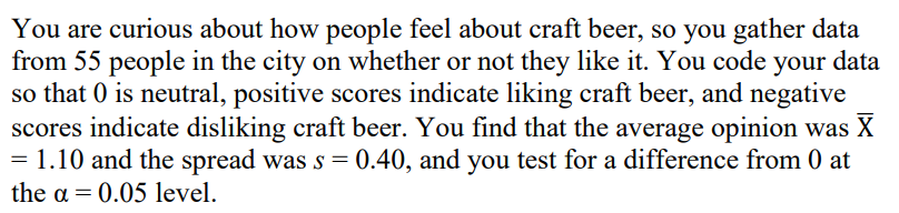 You are curious about how people feel about craft beer, so you gather data
from 55 people in the city on whether or not they like it. You code your data
so that 0 is neutral, positive scores indicate liking craft beer, and negative
scores indicate disliking craft beer. You find that the average opinion was X
= 1.10 and the spread was s = 0.40, and you test for a difference from 0 at
the a = 0.05 level.
