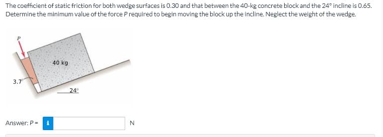 The coefficient of static friction for both wedge surfaces is 0.30 and that between the 40-kg concrete block and the 24° incline is 0.65.
Determine the minimum value of the force P required to begin moving the block up the incline. Neglect the weight of the wedge.
40 kg
3.7
24
Answer: P =
N

