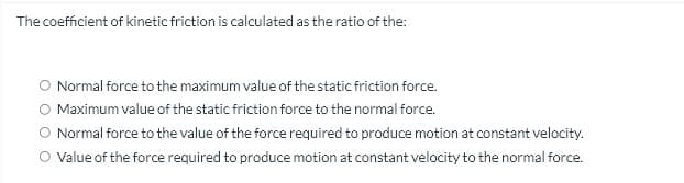 The coefficient of kinetic friction is calculated as the ratio of the:
O Normal force to the maximum value of the static friction force.
O Maximum value of the static friction force to the normal force.
Normal force to the value of the force required to produce motion at constant velocity.
O Value of the force required to produce motion at constant velocity to the normal force.
