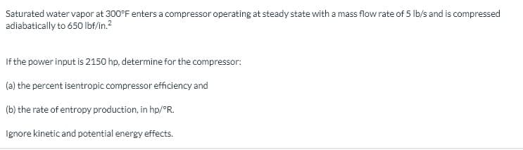 Saturated water vapor at 300°F enters a compressor operating at steady state with a mass flow rate of 5 Ib/s and is compressed
adiabatically to 650 Ibf/in.?
If the power input is 2150 hp, determine for the compressor:
(a) the percent isentropic compressor efficiency and
(b) the rate of entropy production, in hp/°R.
Ignore kinetic and potential energy effects.
