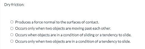 Dry friction:
O Produces a force normal to the surfaces of contact.
Occurs only when two objects are moving past each other.
Occurs when objects are in a condition of sliding or a tendency to slide.
O Occurs only when two objects are in a condition of a tendency to slide.
