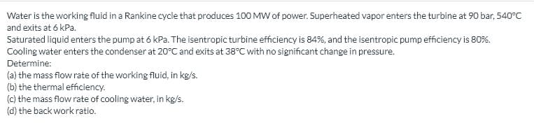 Water is the working fluid in a Rankine cycle that produces 100 MW of power. Superheated vapor enters the turbine at 90 bar, 540°C
and exits at 6 kPa.
Saturated liquid enters the pump at 6 kPa. The isentropic turbine efficiency is 84%, and the isentropic pump efficiency is 80%.
Cooling water enters the condenser at 20°C and exits at 38°C with no significant change in pressure.
Determine:
(a) the mass flow rate of the working fluid, in kg/s.
(b) the thermal efficiency.
(c) the mass flow rate of cooling water, in kg/s.
(d) the back work ratio.
