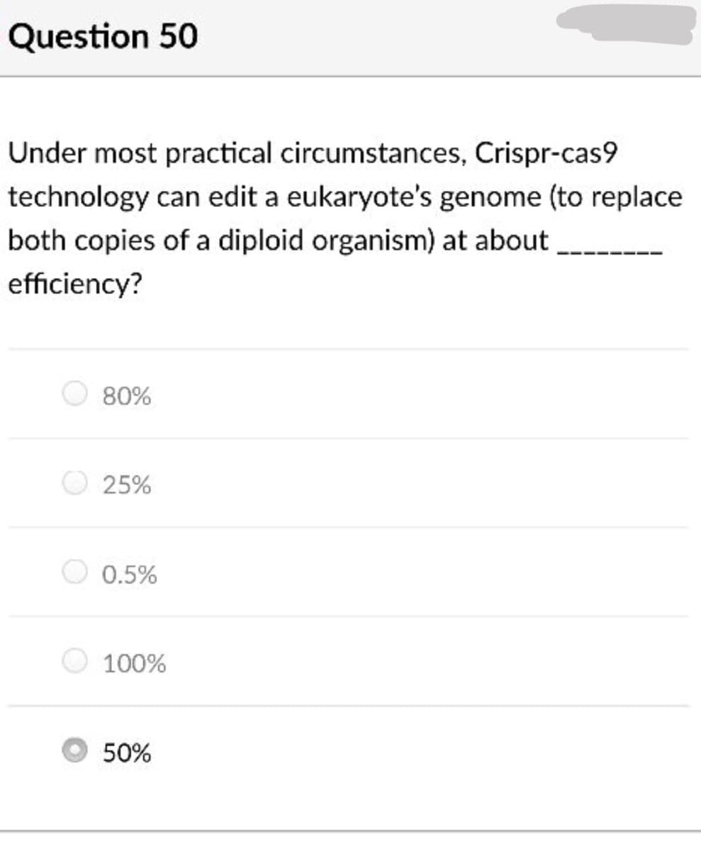 Question 50
Under most practical circumstances, Crispr-cas9
technology can edit a eukaryote's genome (to replace
both copies of a diploid organism) at about
efficiency?
80%
25%
0.5%
100%
50%
