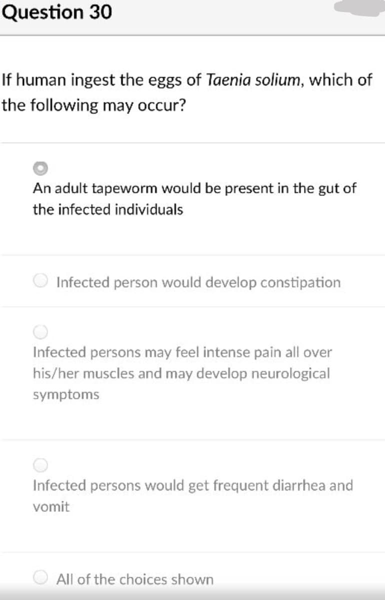 Question 30
If human ingest the eggs of Taenia solium, which of
the following may occur?
An adult tapeworm would be present in the gut of
the infected individuals
Infected person would develop constipation
Infected persons may feel intense pain all over
his/her muscles and may develop neurological
symptoms
Infected persons would get frequent diarrhea and
vomit
All of the choices shown
