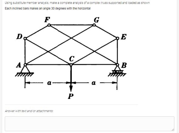 Using substitute member analysis, make a complete analysis of a complex truss supported and ioaded as shown
Each inclined bars makes an angle 30 degrees with the horizontal
F
G
D
E
B
Answer with text and/or attachments:
