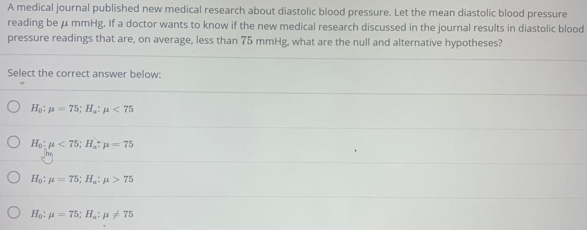 A medical journal published new medical research about diastolic blood pressure. Let the mean diastolic blood
pressure
reading be u mmHg. If a doctor wants to know if the new medical research discussed in the journal results in diastolic blood
pressure readings that are, on average, less than 75 mmHg, what are the null and alternative hypotheses?
Select the correct answer below:
Ho: µ = 75; Ha:H < 75
O Ho:µ < 75; Hµ=75
O Họ:µ=75; Ha: µ > 75
%3D
O Ho: µ = 75; Ha: µ + 75
