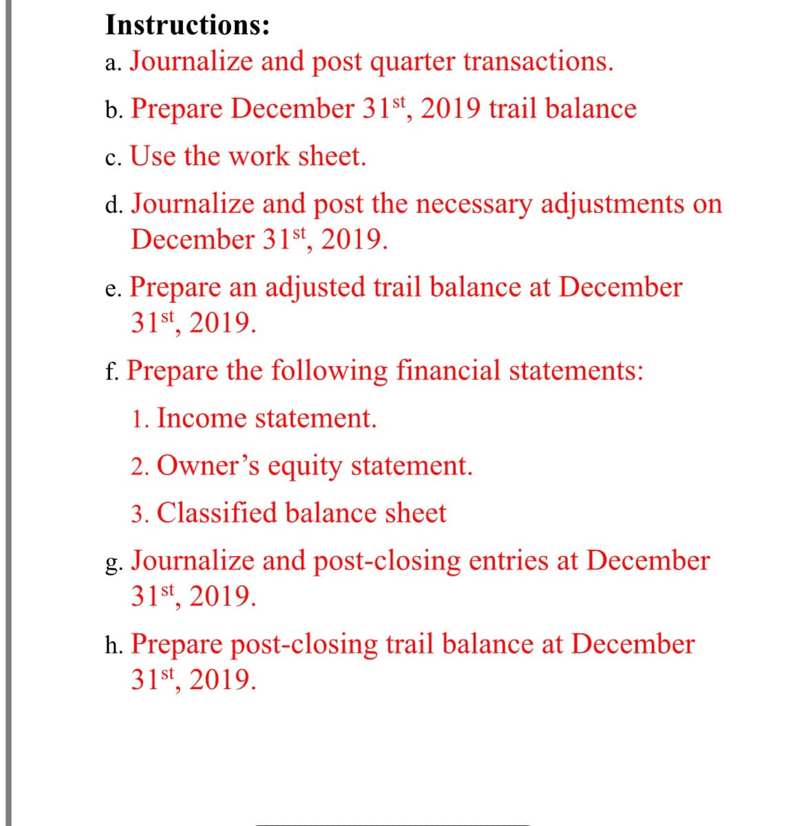 Instructions:
a. Journalize and post quarter transactions.
b. Prepare December 31st, 2019 trail balance
c. Use the work sheet.
d. Journalize and post the necessary adjustments on
December 31 st 2019.
e. Prepare an adjusted trail balance at December
31st, 2019.
f. Prepare the following financial statements:
1. Income statement.
2. Owner's equity statement.
3. Classified balance sheet
g. Journalize and post-closing entries at December
31st, 2019.
h. Prepare post-closing trail balance at December
31st, 2019.

