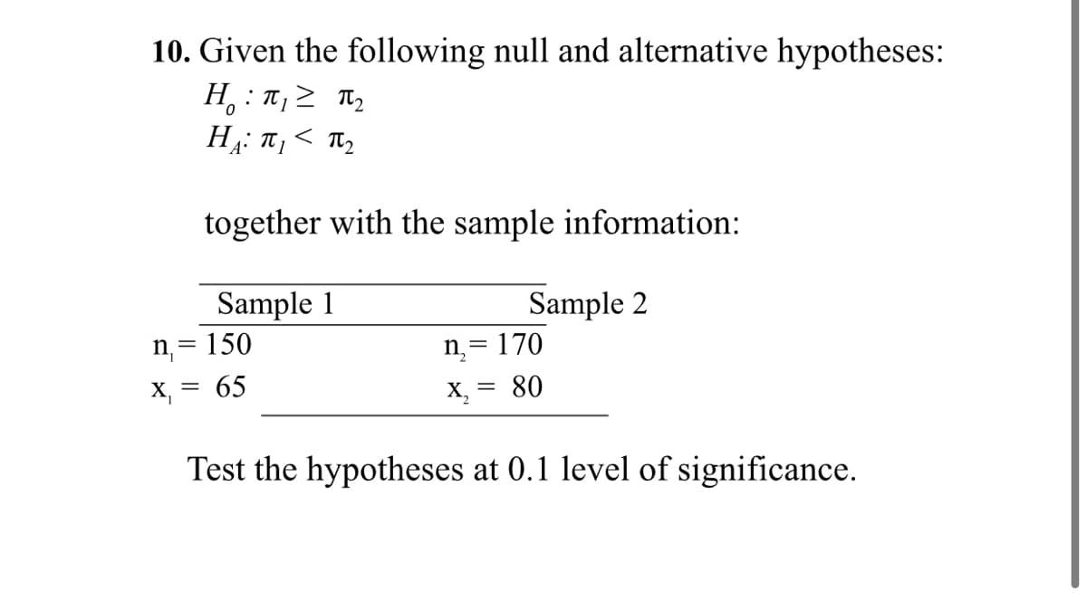 10. Given the following null and alternative hypotheses:
H, : T,2 Ty
H: T,< T,
A•
together with the sample information:
Sample 1
Sample 2
n= 150
n= 170
X, = 65
X, = 80
Test the hypotheses at 0.1 level of significance.
