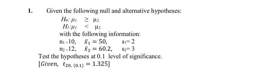 1.
Given the following null and alternative hypotheses:
Но: М
> µ2
< 42
with the following information:
ni -10, x1 = 50,
n2 -12, x2 = 60.2,
Test the hypotheses at 0.1 level of significance.
Si= 2
%3D
S2= 3
[Given, t20, (0.1) = 1.325]
