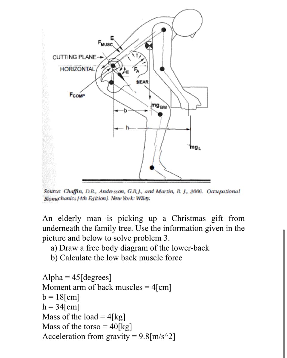FMUSC
CUTTING PLANE-
HORIZONTAL
FA
SIEAR
FCOMP
mg aw
"mgL
Source Chaffin, D.B., Andersson, G.B, J., and Martin, B. J, 2006. Occupational
Biomechanics [4th Edition) New York: Wiley.
An elderly man is picking up a Christmas gift from
underneath the family tree. Use the information given in the
picture and below to solve problem 3.
a) Draw a free body diagram of the lower-back
b) Calculate the low back muscle force
Alpha = 45[degrees]
Moment arm of back muscles = 4[cm]
= 18[cm]
h = 34[cm]
Mass of the load = 4[kg]
Mass of the torso = 40[kg]
Acceleration from gravity = 9.8[m/s^2]
